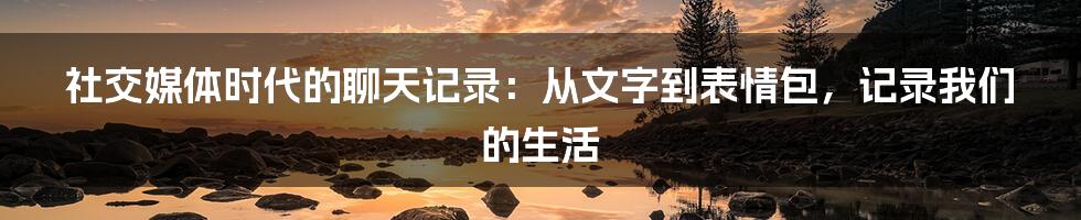 社交媒体时代的聊天记录:从文字到表情包,记录我们的生活