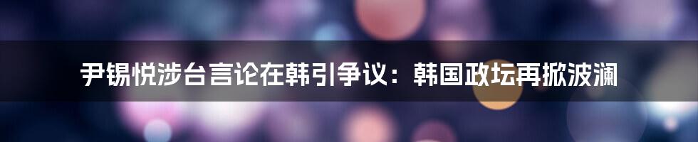 尹锡悦涉台言论在韩引争议：韩国政坛再掀波澜