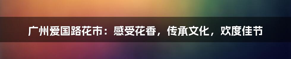 广州爱国路花市:感受花香,传承文化,欢度佳节