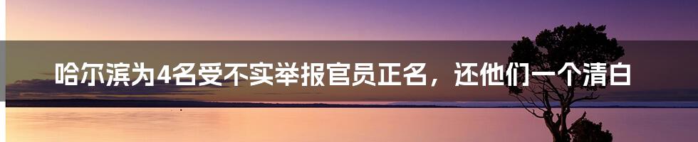 哈尔滨为4名受不实举报官员正名,还他们一个清白