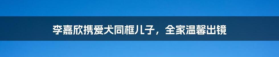 李嘉欣携爱犬同框儿子,全家温馨出镜