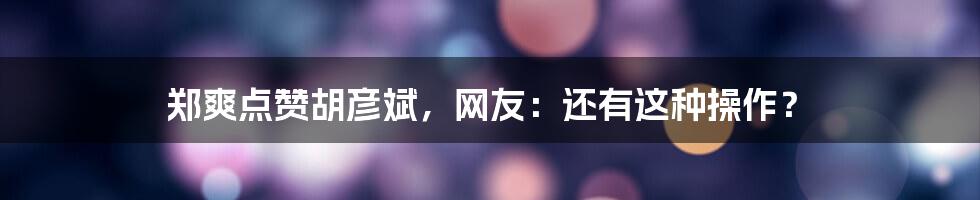 郑爽点赞胡彦斌,网友:还有这种操作?