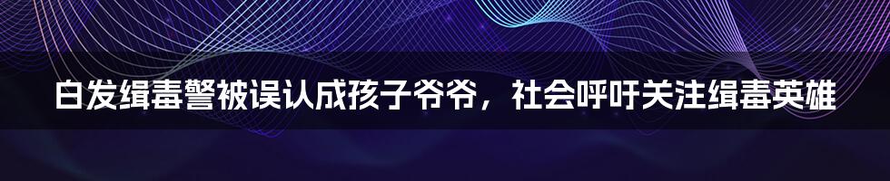 白发缉毒警被误认成孩子爷爷，社会呼吁关注缉毒英雄