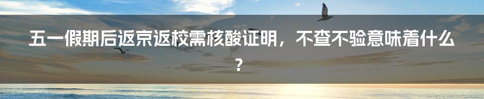 五一假期后返京返校需核酸证明，不查不验意味着什么？