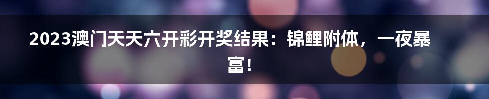 2023澳门天天六开彩开奖结果：锦鲤附体，一夜暴富！