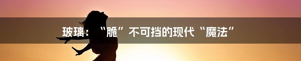 玻璃:“脆”不可挡的现代“魔法”