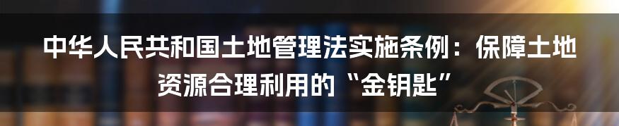 中华人民共和国土地管理法实施条例：保障土地资源合理利用的“金钥匙”