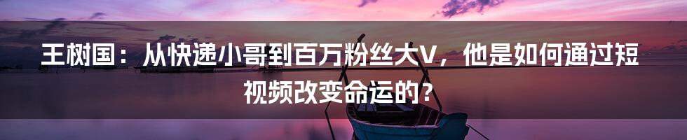 王树国:从快递小哥到百万粉丝大V,他是如何通过短视频改变命运的?