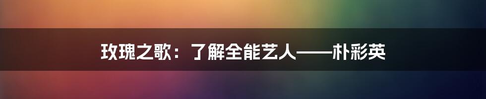 玫瑰之歌：了解全能艺人——朴彩英