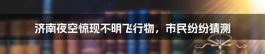 济南夜空惊现不明飞行物，市民纷纷猜测