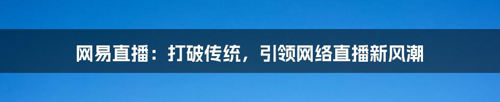 网易直播:打破传统,引领网络直播新风潮
