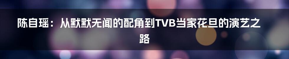 陈自瑶：从默默无闻的配角到TVB当家花旦的演艺之路