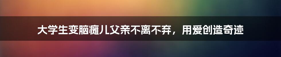 大学生变脑瘫儿父亲不离不弃，用爱创造奇迹