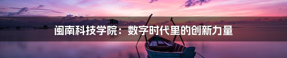 闽南科技学院:数字时代里的创新力量