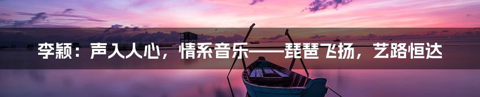 李颖：声入人心，情系音乐——琵琶飞扬，艺路恒达
