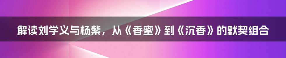 解读刘学义与杨紫,从《香蜜》到《沉香》的默契组合