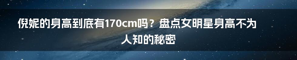 倪妮的身高到底有170cm吗?盘点女明星身高不为人知的秘密
