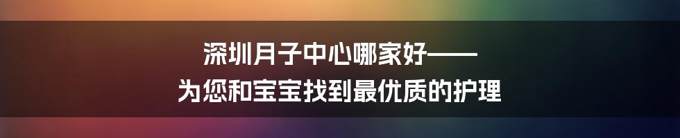 深圳月子中心哪家好—— 为您和宝宝找到最优质的护理