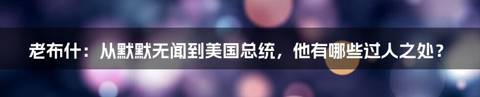 老布什:从默默无闻到美国总统,他有哪些过人之处?