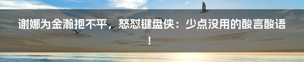 谢娜为金瀚抱不平，怒怼键盘侠：少点没用的酸言酸语！