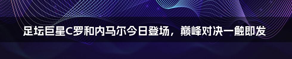 足坛巨星C罗和内马尔今日登场,巅峰对决一触即发