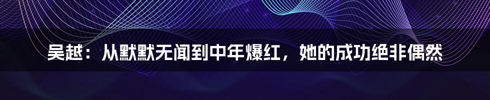 吴越：从默默无闻到中年爆红，她的成功绝非偶然