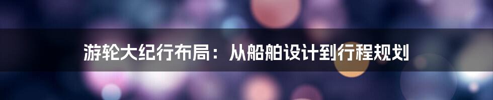 游轮大纪行布局：从船舶设计到行程规划