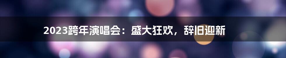 2023跨年演唱会:盛大狂欢,辞旧迎新