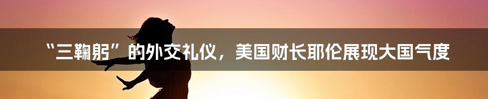 “三鞠躬”的外交礼仪,美国财长耶伦展现大国气度