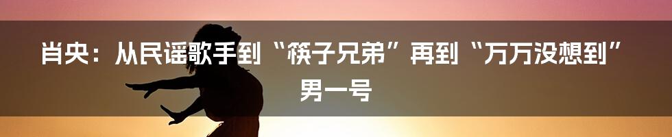 肖央：从民谣歌手到“筷子兄弟”再到“万万没想到”男一号