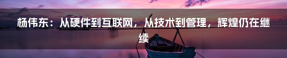 杨伟东：从硬件到互联网，从技术到管理，辉煌仍在继续