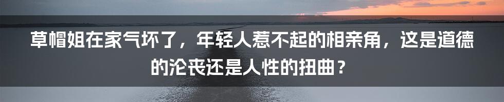 草帽姐在家气坏了,年轻人惹不起的相亲角,这是道德的沦丧还是人性的扭曲?