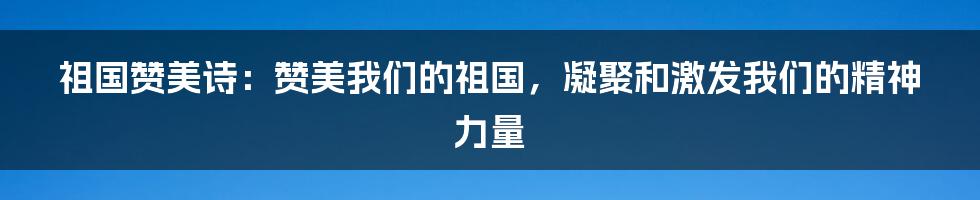 祖国赞美诗：赞美我们的祖国，凝聚和激发我们的精神力量