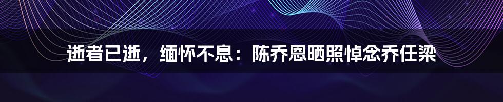 逝者已逝，缅怀不息：陈乔恩晒照悼念乔任梁