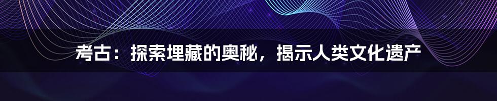 考古：探索埋藏的奥秘，揭示人类文化遗产