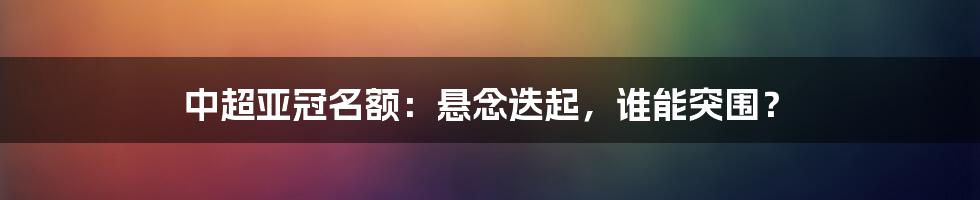 中超亚冠名额:悬念迭起,谁能突围?