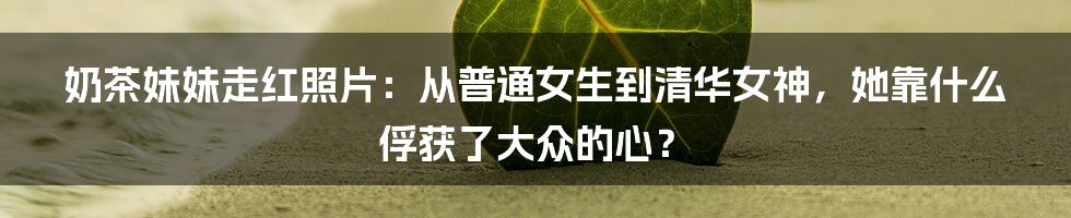 奶茶妹妹走红照片：从普通女生到清华女神，她靠什么俘获了大众的心？