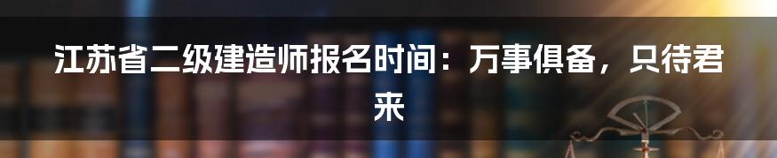 江苏省二级建造师报名时间：万事俱备，只待君来