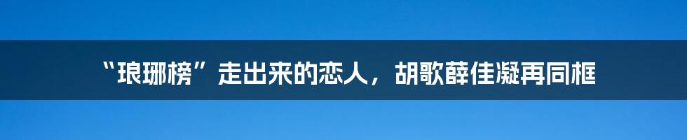 “琅琊榜”走出来的恋人，胡歌薛佳凝再同框