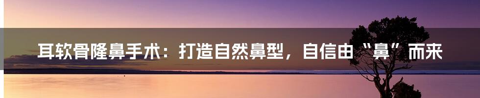 耳软骨隆鼻手术：打造自然鼻型，自信由“鼻”而来