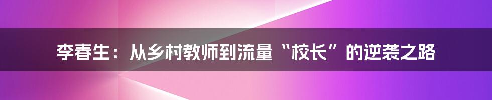 李春生:从乡村教师到流量“校长”的逆袭之路