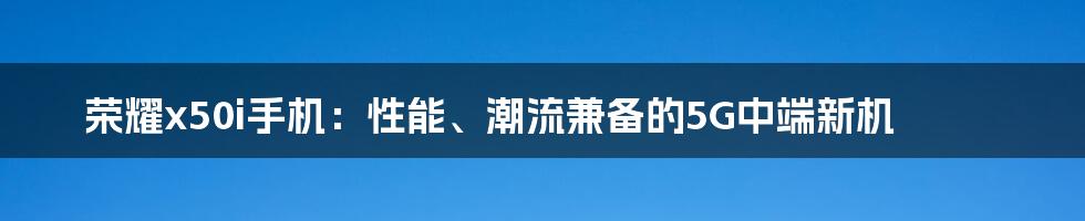 荣耀x50i手机：性能、潮流兼备的5G中端新机