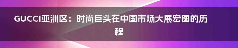 GUCCI亚洲区：时尚巨头在中国市场大展宏图的历程