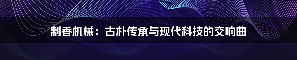 制香机械:古朴传承与现代科技的交响曲