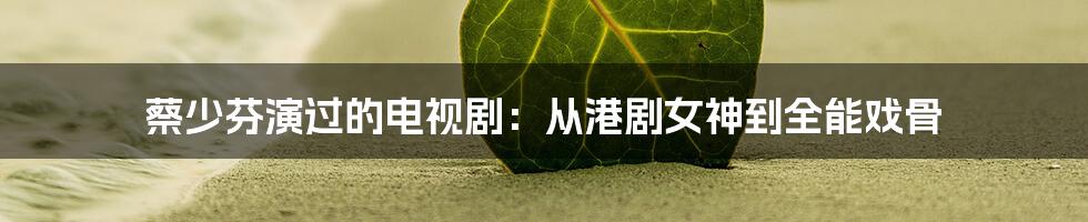蔡少芬演过的电视剧:从港剧女神到全能戏骨