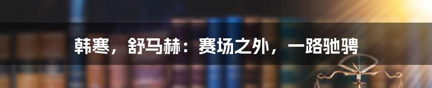 韩寒，舒马赫：赛场之外，一路驰骋