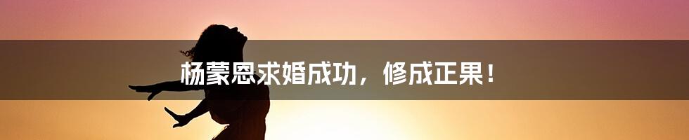 杨蒙恩求婚成功，修成正果！