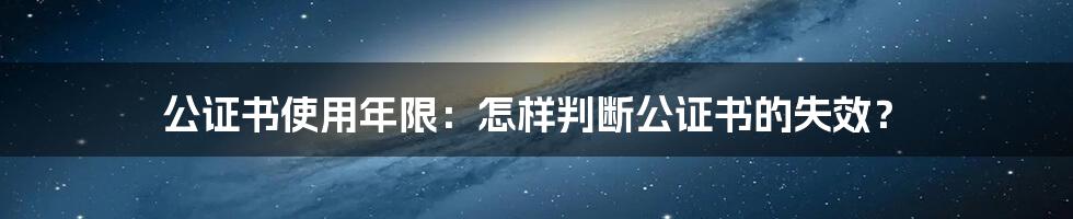 公证书使用年限:怎样判断公证书的失效?