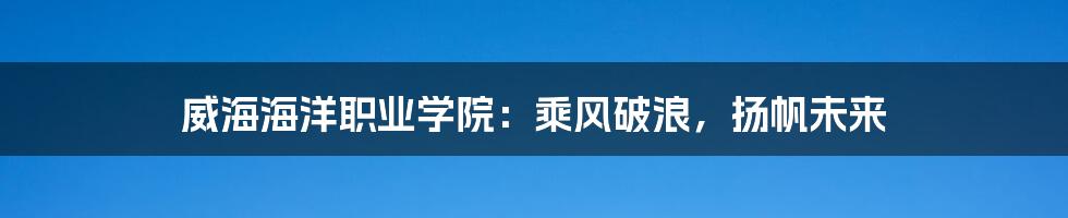 威海海洋职业学院：乘风破浪，扬帆未来