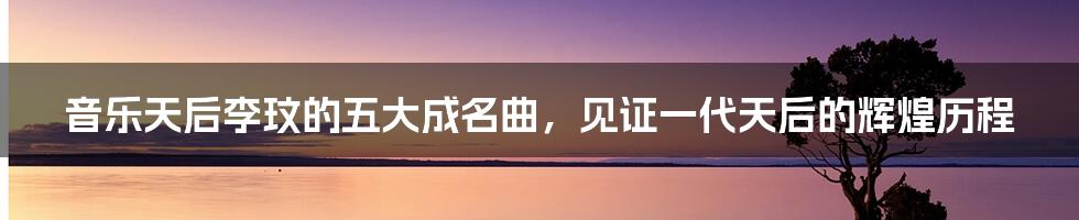 音乐天后李玟的五大成名曲,见证一代天后的辉煌历程